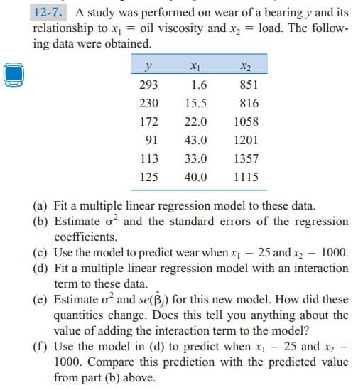 12-7. A study was performed on wear of a bearing y and its
relationship to x = oil viscosity and x, = load. The follow-
ing data were obtained.
y
X1
X2
293
1.6
851
230
15.5
816
172
22.0
1058
91
43.0
1201
113
33.0
1357
125
40.0
1115
(a) Fit a multiple linear regression model to these data.
(b) Estimate o? and the standard errors of the regression
coefficients.
(c) Use the model to predict wear whenx = 25 and x, = 1000.
(d) Fit a multiple linear regression model with an interaction
term to these data.
(e) Estimate o and se(ß,) for this new model. How did these
quantities change. Does this tell you anything about the
value of adding the interaction term to the model?
(f) Use the model in (d) to predict when x = 25 and x2
1000. Compare this prediction with the predicted value
from part (b) above.
