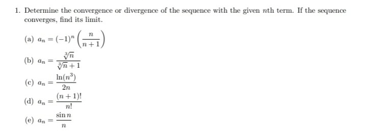 1. Determine the convergence or divergence of the sequence with the given nth term. If the sequence
converges, find its limit.
(a) an = (-1)"
n+1
(b) an =
In +1
In(n³)
(c) an =
2n
(n+ 1)!
n!
(d) an =
sinn
(e) an =
