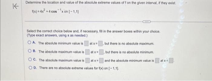 K
Determine the location and value of the absolute extreme values off on the given interval, if they exist.
f(x) = 4x² +4 cos ¹x on [-1,1]
Select the correct choice below and, if necessary, fill in the answer boxes within your choice.
(Type exact answers, using x as needed.)
OA. The absolute minimum value is
OB. The absolute maximum value is
OC. The absolute maximum value is
at x=
OD. There are no absolute extreme values for f(x) on [-1,1].
at x =
at x =
but there is no absolute maximum.
, but there is no absolute minimum.
and the absolute minimum value is
at x =