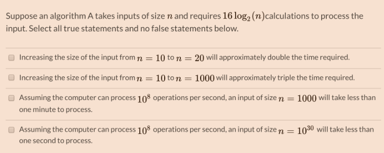 Suppose an algorithm A takes inputs of size n and requires 16 log₂ (n)calculations to process the
input. Select all true statements and no false statements below.
Increasing the size of the input from n = 10 to n = 20 will approximately double the time required.
Increasing the size of the input from n = 10 ton = 1000 will approximately triple the time required.
1000 will take less than
Assuming the computer can process 108 operations per second, an input of size =
one minute to process.
Assuming the computer can process 108 operations per second, an input of size n =
one second to process.
1030 will take less than