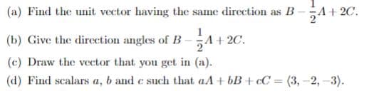 (a) Find the unit vector having the same direction as B
24
A+ 2C.
(b) Give the dircction angles of B-
A+ 2C.
(c) Draw the vector that you get in (a).
(d) Find scalars a, b and c such that aA + bB + ¢C = (3, -2, -3).
