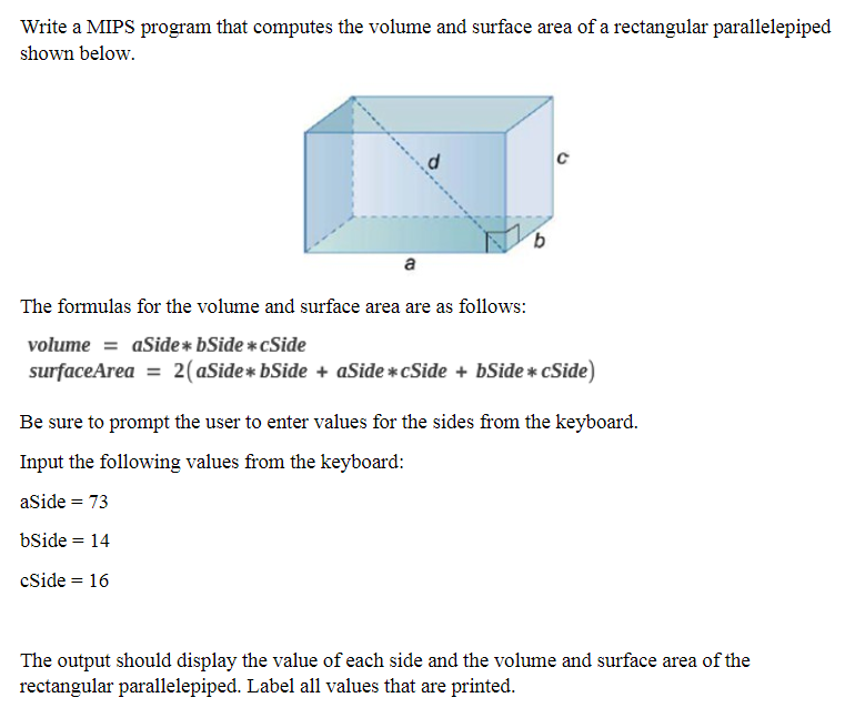 Write a MIPS program that computes the volume and surface area of a rectangular parallelepiped
shown below.
a
The formulas for the volume and surface area are as follows:
volume = aSide* bSide *cSide
surfaceArea = 2(aSide* bSide + aSide * cSide + bSide * cSide)
Be sure to prompt the user to enter values for the sides from the keyboard.
Input the following values from the keyboard:
aSide = 73
%3D
bSide = 14
cSide = 16
The output should display the value of each side and the volume and surface area of the
rectangular parallelepiped. Label all values that are printed.
