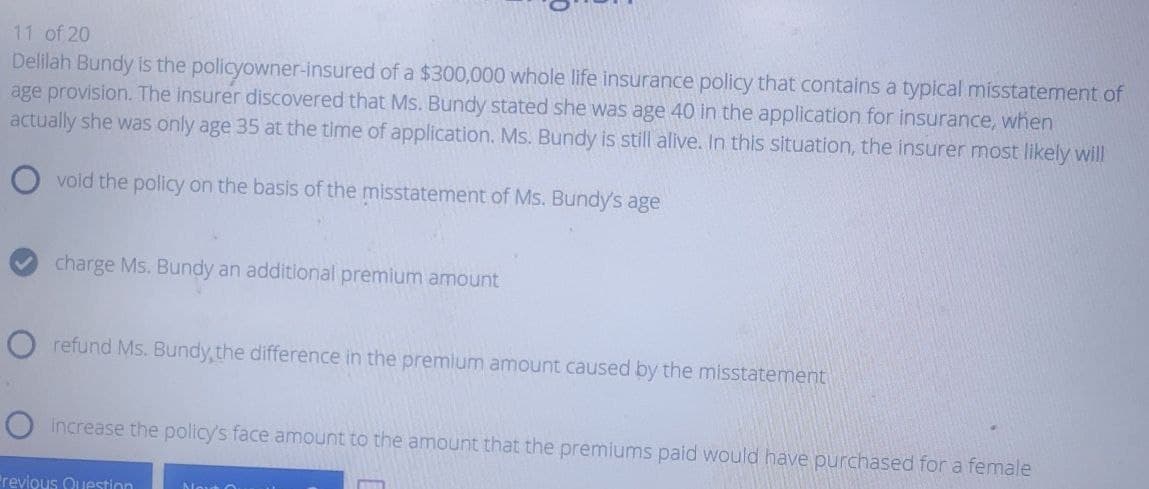 11 of 20
Delilah Bundy is the policyowner-insured of a $300,000 whole life insurance policy that contains a typical misstatement of
age provision. The insurer discovered that Ms. Bundy stated she was age 40 in the application for insurance, when
actually she was only age 35 at the time of application. Ms. Bundy is still alive. In this situation, the insurer most likely will
Ovoid the policy on the basis of the misstatement of Ms. Bundy's age
charge Ms. Bundy an additional premium amount
refund Ms. Bundy, the difference in the premium amount caused by the misstatement
increase the policy's face amount to the amount that the premiums paid would have purchased for a female
Previous Question