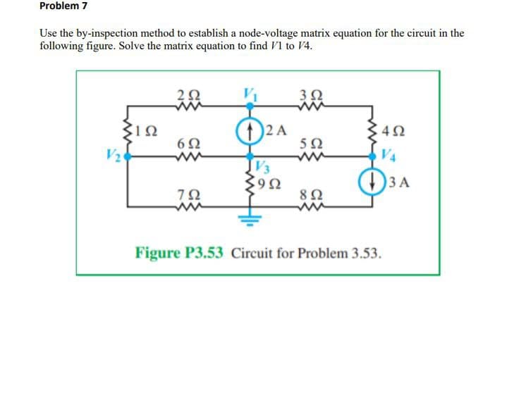Problem 7
Use the by-inspection method to establish a node-voltage matrix equation for the circuit in the
following figure. Solve the matrix equation to find V1 to V4.
202
V₁
3Ω
ΣΙΩ
12 A
492
602
502
V2
VA
JV3
902
Ω
3 A
792
8Ω
ww
ww
Figure P3.53 Circuit for Problem 3.53.