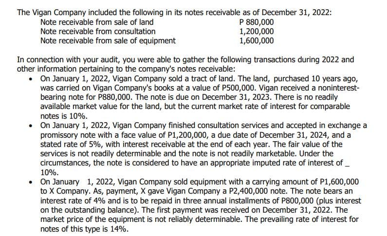 The Vigan Company included the following in its notes receivable as of December 31, 2022:
Note receivable from sale of land
Note receivable from consultation
P 880,000
1,200,000
1,600,000
Note receivable from sale of equipment
In connection with your audit, you were able to gather the following transactions during 2022 and
other information pertaining to the company's notes receivable:
•
On January 1, 2022, Vigan Company sold a tract of land. The land, purchased 10 years ago,
was carried on Vigan Company's books at a value of P500,000. Vigan received a noninterest-
bearing note for P880,000. The note is due on December 31, 2023. There is no readily
available market value for the land, but the current market rate of interest for comparable
notes is 10%.
• On January 1, 2022, Vigan Company finished consultation services and accepted in exchange a
promissory note with a face value of P1,200,000, a due date of December 31, 2024, and a
stated rate of 5%, with interest receivable at the end of each year. The fair value of the
services is not readily determinable and the note is not readily marketable. Under the
circumstances, the note is considered to have an appropriate imputed rate of interest of__
10%.
• On January 1, 2022, Vigan Company sold equipment with a carrying amount of P1,600,000
to X Company. As, payment, X gave Vigan Company a P2,400,000 note. The note bears an
interest rate of 4% and is to be repaid in three annual installments of P800,000 (plus interest
on the outstanding balance). The first payment was received on December 31, 2022. The
market price of the equipment is not reliably determinable. The prevailing rate of interest for
notes of this type is 14%.