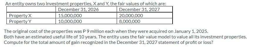 An entity owns two investment properties, X and Y, the fair values of which are:
December 31, 2026
December 31, 2027
20,000,000
8,000,000
Property X
Property Y
15,000,000
10,000,000
The original cost of the properties was P 9 million each when they were acquired on January 1, 2025.
Both have an estimated useful life of 10 years. The entity uses the fair value model to value all its investment properties.
Compute for the total amount of gain recognized in the December 31, 2027 statement of profit or loss?
