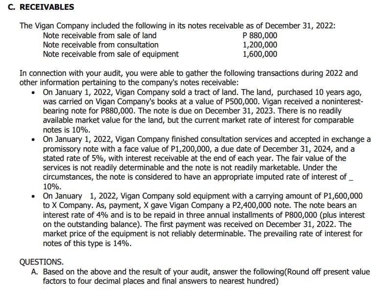 C. RECEIVABLES
The Vigan Company included the following in its notes receivable as of December 31, 2022:
Note receivable from sale of land
Note receivable from consultation
P 880,000
1,200,000
1,600,000
Note receivable from sale of equipment
In connection with your audit, you were able to gather the following transactions during 2022 and
other information pertaining to the company's notes receivable:
•
On January 1, 2022, Vigan Company sold a tract of land. The land, purchased 10 years ago,
was carried on Vigan Company's books at a value of P500,000. Vigan received a noninterest-
bearing note for P880,000. The note is due on December 31, 2023. There is no readily
available market value for the land, but the current market rate of interest for comparable
notes is 10%.
• On January 1, 2022, Vigan Company finished consultation services and accepted in exchange a
promissory note with a face value of P1,200,000, a due date of December 31, 2024, and a
stated rate of 5%, with interest receivable at the end of each year. The fair value of the
services is not readily determinable and the note is not readily marketable. Under the
circumstances, the note is considered to have an appropriate imputed rate of interest of __
10%.
• On January 1, 2022, Vigan Company sold equipment with a carrying amount of P1,600,000
to X Company. As, payment, X gave Vigan Company a P2,400,000 note. The note bears an
interest rate of 4% and is to be repaid in three annual installments of P800,000 (plus interest
on the outstanding balance). The first payment was received on December 31, 2022. The
market price of the equipment is not reliably determinable. The prevailing rate of interest for
notes of this type is 14%.
QUESTIONS.
A. Based on the above and the result of your audit, answer the following (Round off present value
factors to four decimal places and final answers to nearest hundred)