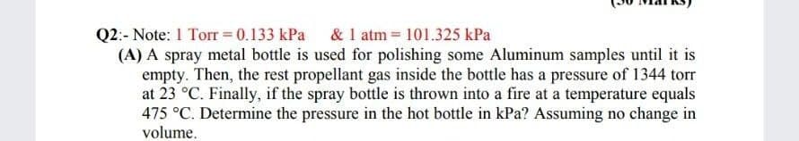Q2:- Note: 1 Torr = 0.133 kPa & 1 atm 101.325 kPa
(A) A spray metal bottle is used for polishing some Aluminum samples until it is
empty. Then, the rest propellant gas inside the bottle has a pressure of 1344 torr
at 23 °C. Finally, if the spray bottle is thrown into a fire at a temperature equals
475 °C. Determine the pressure in the hot bottle in kPa? Assuming no change in
volume.
