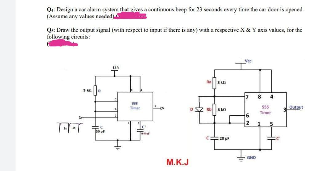 Q4: Design a car alarm system that gives a continuous beep for 23 seconds every time the car door is opened.
(Assume any values needed)
Qs: Draw the output signal (with respect to input if there is any) with a respective X & Y axis values, for the
following circuits:
Vc
12 V
Ra
8 kn
3 kn
8
4
555
Timer
555
3
Output
Rb
8 kn
Timer
5
50 pF
0,01al
=20 pF
GND
М.К.J
