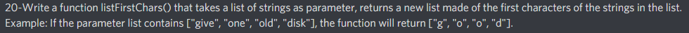 20-Write a function listFirstChars() that takes a list of strings as parameter, returns a new list made of the first characters of the strings in the list.
Example: If the parameter list contains ["give", "one", "old", "disk"], the function will return ["g", "o", "o", "d"].
