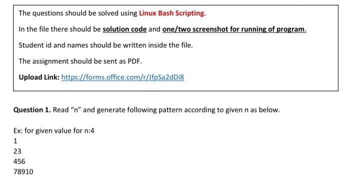 The questions should be solved using Linux Bash Scripting.
In the file there should be solution code and one/two screenshot for running of program.
Student id and names should be written inside the file.
The assignment should be sent as PDF.
Upload Link: https://forms.office.com/r/JfpSa2dDi8
Question 1. Read "n" and generate following pattern according to given n as below.
Ex: for given value for n:4
1
23
456
78910