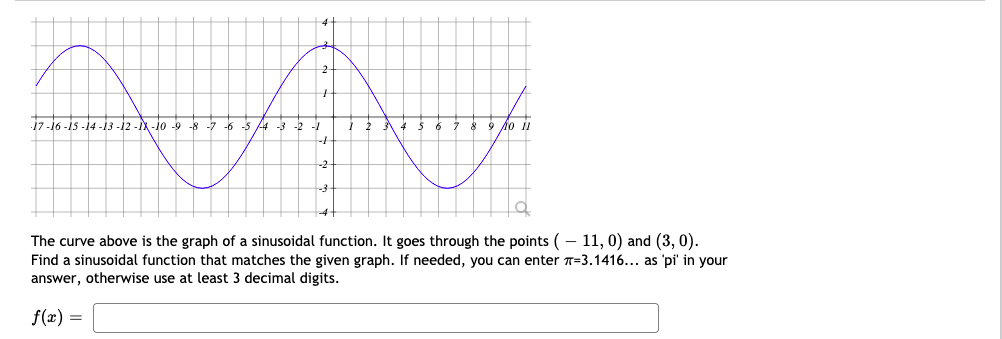 17-16 -15 -14 -13 -12 -IX -10 -9 -8 -7 -6 -5 4 -3 -2
6
9 do i
-2
The curve above is the graph of a sinusoidal function. It goes through the points (- 11, 0) and (3, 0).
Find a sinusoidal function that matches the given graph. If needed, you can enter T=3.1416... as 'pi' in your
answer, otherwise use at least 3 decimal digits.
f(x) =
