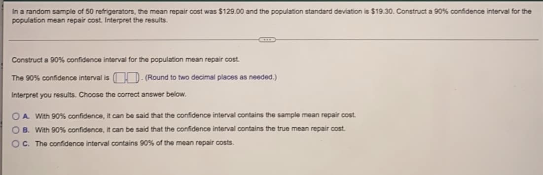 In a random sample of 50 refrigerators, the mean repair cost was $129.00 and the population standard deviation is $19.30. Construct a 90% confidence interval for the
population mean repair cost. Interpret the results.
Construct a 90% confidence interval for the population mean repair cost.
The 90% confidence interval is. (Round to two decimal places as needed.)
Interpret you results. Choose the correct answer below.
OA With 90% confidence, it can be said that the confidence interval contains the sample mean repair cost.
OB. With 90% confidence, it can be said that the confidence interval contains the true mean repair cost.
OC. The confidence interval contains 90% of the mean repair costs.