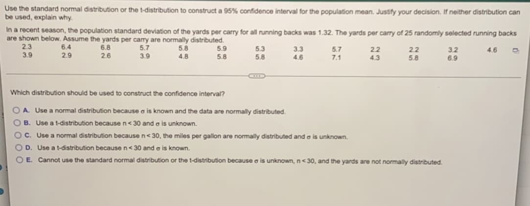 Use the standard normal distribution or the t-distribution to construct a 95% confidence interval for the population mean. Justify your decision. If neither distribution can
be used, explain why.
In a recent season, the population standard deviation of the yards per carry for all running backs was 1.32. The yards per carry of 25 randomly selected running backs
are shown below. Assume the yards per carry are normally distributed.
2.3
6.4
6.8
5.7
5.8
5.9
5.3
3.3
5.7
2.2
2.2
3.2
4.6
D
3.9
2.9
2.6
3.9
4.8
5.8
5.8
4.6
7.1
4.3
5.8
6.9
D
Which distribution should be used to construct the confidence interval?
OA. Use normal distribution because a is known and the data are normally distributed.
OB. Use a t-distribution because n<30 and a is unknown.
OC. Use a normal distribution because n<30, the miles per gallon are normally distributed and a is unknown.
OD. Use a t-distribution because n<30 and a is known.
O E. Cannot use the standard normal distribution or the t-distribution because a is unknown, n<30, and the yards are not normally distributed.
