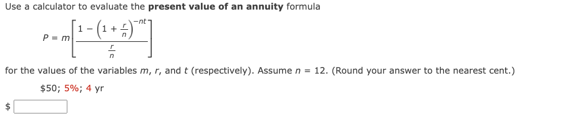 Use a calculator to evaluate the present value of an annuity formula
1-
P = m [ ^ - (1 + - -
(₁ =)
F
for the values of the variables m, r, and t (respectively). Assume n = 12. (Round your answer to the nearest cent.)
$50; 5%; 4 yr
$