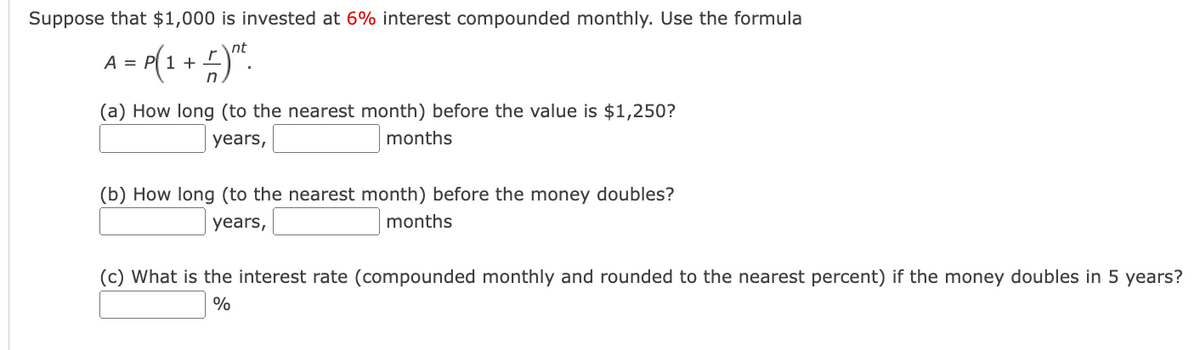 Suppose that $1,000 is invested at 6% interest compounded monthly. Use the formula
nt
A = P(1 + − ) n
n
(a) How long (to the nearest month) before the value is $1,250?
years,
months
(b) How long (to the nearest month) before the money doubles?
years,
months
(c) What is the interest rate (compounded monthly and rounded to the nearest percent) if the money doubles in 5 years?
%