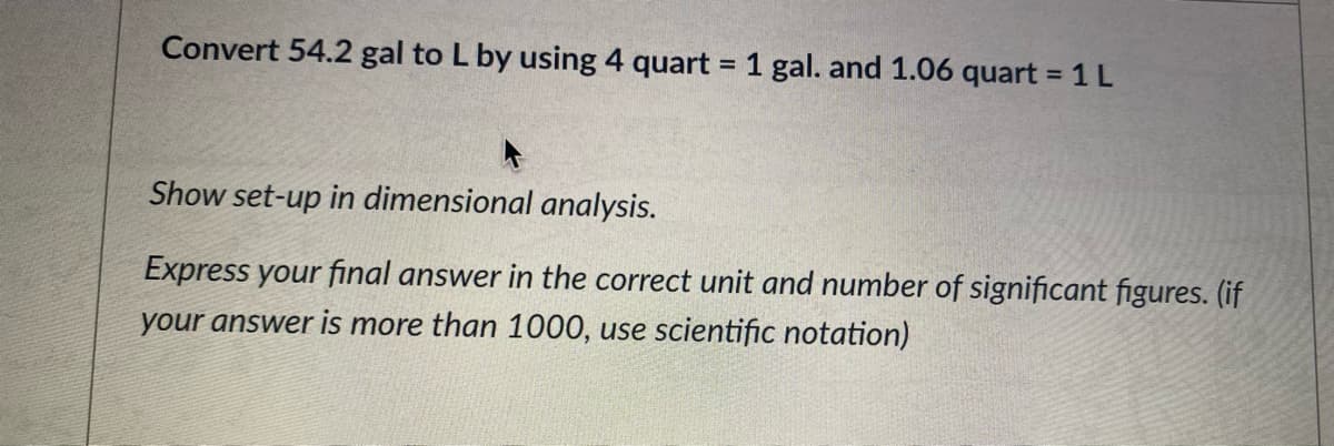 Convert 54.2 gal to L by using 4 quart = 1 gal. and 1.06 quart = 1L
%3D
%3D
Show set-up in dimensional analysis.
Express your final answer in the correct unit and number of significant figures. (if
your answer is more than 1000, use scientific notation)
