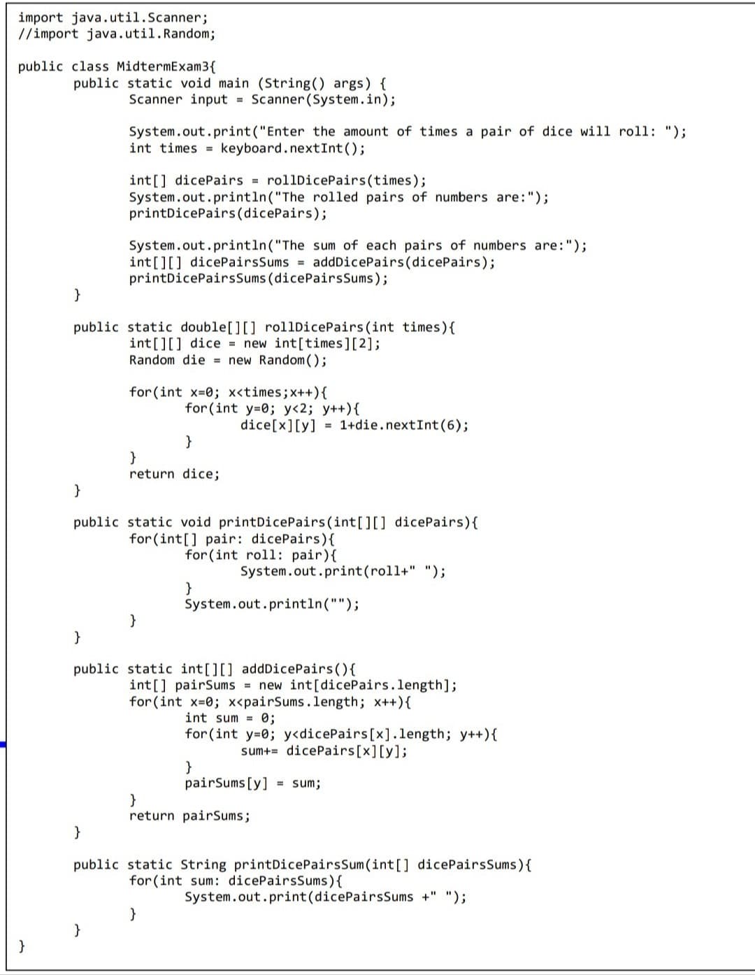 import java.util.Scanner;
//import java.util.Random;
public class MidtermExam3{
public static void main (String() args) {
Scanner input = Scanner (System.in);
System.out.print("Enter the amount of times a pair of dice will roll: ");
int times = keyboard.nextInt();
int[] dicePairs = rollDicePairs(times);
System.out.println("The rolled pairs of numbers are:");
printDicePairs(dicePairs);
System.out.println("The sum of each pairs of numbers are:");
int[][] dicePairsSums = addDicePairs(dicePairs);
printDicePairsSums (dicePairsSums);
}
public static double[][] rollDicePairs (int times){
int[][] dice = new int[times][2];
Random die = new Random();
for (int x-0; x<times; x++){
for(int y=0; y<2; y++){
dice[x][y]
1+die.nextInt(6);
%3D
}
}
return dice;
}
public static void printDicePairs(int[][] dicePairs){
for (int[] pair: dicePairs){
for (int roll: pair){
System.out.print(roll+" ");
}
System.out.println("");
}
}
public static int[][] addDicePairs(){
int[] pairSums = new int[dicePairs.length];
for (int x-0; x<pairSums.length; x++){
int sum = 0;
for(int y=0; y<dicePairs[x].length; y++){
sum+= dicePairs[x][y];
}
pairSums [y] = sum;
}
return pairSums;
}
public static String printDicePairsSum(int[] dicePairsSums){
for (int sum: dicePairsSums){
System.out.print(dicePairsSums +" ");
}
}
}
