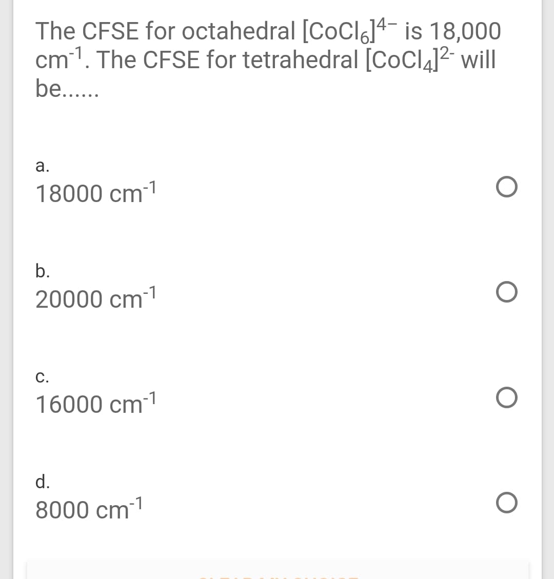 The CFSE for octahedral [CoClg]4¬ is 18,000
cm1. The CFSE for tetrahedral [CoCl4]² will
be...
а.
18000 cm-1
b.
20000 cm-1
С.
16000 cm-1
d.
8000 cm1
