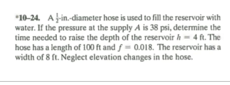 *10-24. A-in.-diameter hose is used to fill the reservoir with
water. If the pressure at the supply A is 38 psi, determine the
time needed to raise the depth of the reservoir h = 4 ft. The
hose has a length of 100 ft and f = 0.018. The reservoir has a
width of 8 ft. Neglect elevation changes in the hose.