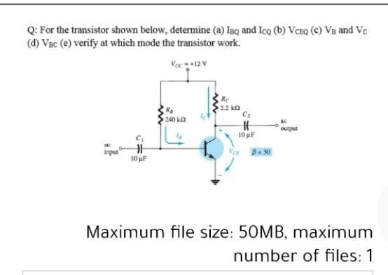 Q: For the transistor shown below, determine (a) IBQ and Ico (b) VCEQ (C) VB and Ve
(d) Vac (e) verify at which mode the transistor work.
Voe+12 V
Re
2.2 k2
R
240 k2
output
10 uF
inpur
10 uF
Maximum file size: 50MB, maximum
number of files: 1
