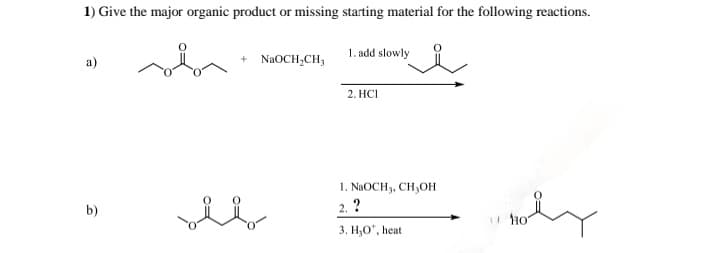 1) Give the major organic product or missing starting material for the following reactions.
a)
да
+ NaOCH2CH3
1. add slowly
2. HCI
b)
ཚིག། ཚིག
1. NaOCH 3, CH3OH
2. ?
3. H,O", heat
HO