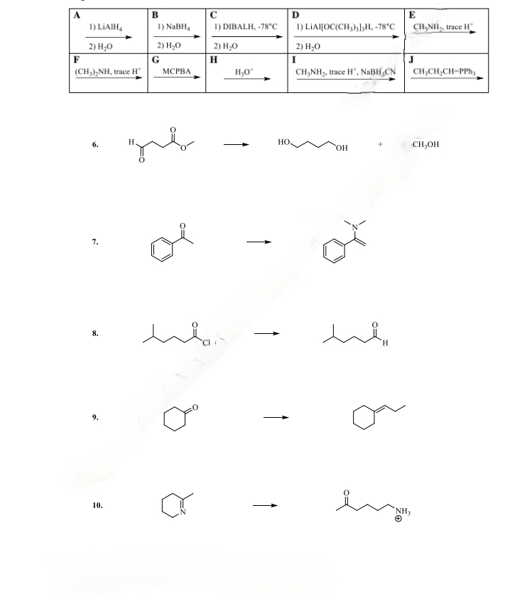 B
C
D
E
1) LiAlH4
1) NaBH4
1) DIBALH, -78°C
1) LIAI[OC(CH3)3]3H, -78°C
CH,NH, trace H
2) H₂O
2) H₂O
G
2) H₂O
H
2) H₂O
(CH3)2NH, trace H
MCPBA
H₂O*
I
CH3NH2, trace H, NaBH CN
J
CH3CH2CH=PPh3
6.
7.
H
HO
+
OH
CH3OH
8.
ee
H
10.
NH3
Θ