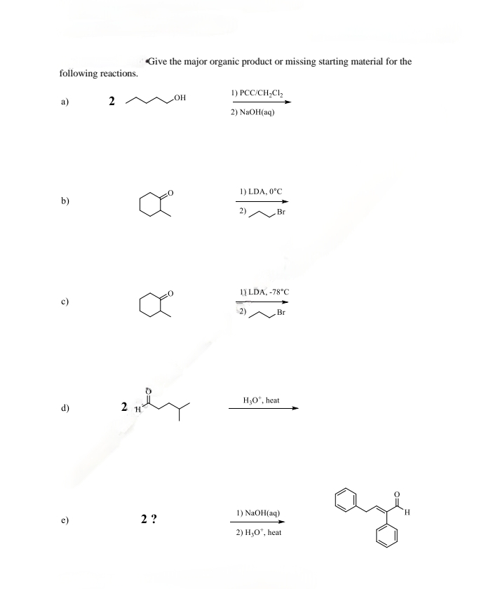 following reactions.
*Give the major organic product or missing starting material for the
a)
2
OH
1) PCC/CH2Cl₂
2) NaOH(aq)
1) LDA, 0°C
Br
b)
2)
1) LDA, -78°C
Br
H₂O+, heat
d)
2 H
2?
1) NaOH(aq)
2) H₂O*, heat
H