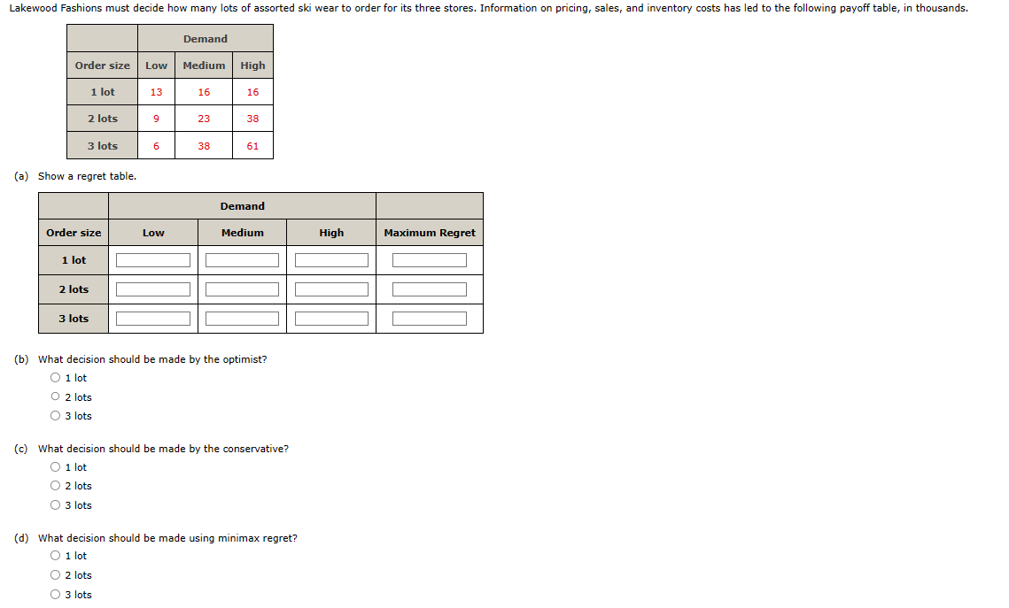 Lakewood Fashions must decide how many lots of assorted ski wear to order for its three stores. Information on pricing, sales, and inventory costs has led to the following payoff table, in thousands.
Order size
2 lots
1 lot
1 lot
3 lots
(a) Show a regret table.
Order size
2 lots
3 lots
Low
13
9
6
Low
Demand
Medium
16
23
38
High
16
38
61
Demand
Medium
(b) What decision should be made by the optimist?
O 1 lot
O2 lots
O 3 lots
(c) What decision should be made by the conservative?
O 1 lot
O 2 lots
O3 lots
(d) What decision should be made using minimax regret?
O 1 lot
O2 lots
O 3 lots
High
Maximum Regret