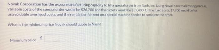 Novak Corporation has the excess manufacturing capacity to fill a special order from Nash, Inc. Using Novak's normal costing process,
variable costs of the special order would be $26,700 and fixed costs would be $37400. Of the fixed costs, $7.700 would be for
unavoidable overhead costs, and the remainder for rent onaspecial machine needed to complete the order.
What is the minimum price Novak should quote to Nash?
Minimum price
