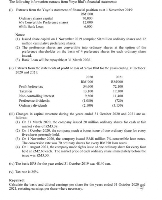 The following information extracts from Yoyo Bhd's financial statements:
() Extracts from the Yoyo's statement of financial position as at 1 November 2019:
RM 000
Ordinary shares capital
6% Convertible Preference shares
70,000
12,000
6,000
6% Bank Loan
Notes:
(1) Issued share capital on 1 November 2019 comprise 50 million ordinary shares and 12
million cumulative preference shares.
(2) The preference shares are convertible into ordinary shares at the option of the
preference sharcholder on the basis of 4 preference shares for each ordinary share
issued.
(3) Bank Loan will be repayable at 31 March 2026.
(ii) Extracts from the statements of profit or loss of Yoyo Bhd for the years ending 31 October
2020 and 2021:
2020
2021
RM'000
RM000
Profit before tax
54,600
72,100
Тахation
13,100
17,300
Non-controlling interest
9,800
11,400
Preference dividends
(1,080)
(720)
Ordinary dividends
(2,100)
(3,150)
(ii) Changes in capital structure during the years ended 31 October 2020 and 2021 are as
follows:
(1) On 31 March 2020, the company issued 20 million ordinary shares for cash at fair
market value of RM3.38.
(2) On 1 October 2020, the company made a bonus issue of one ordinary share for every
five shares presently held.
(3) On 1 November 2020, the company issued RM8 million 7% convertible loan notes.
The conversion rate was 70 ordinary shares for every RM250 loan notes.
(4) On I August 2021, the company made rights issue of one ordinary share for every four
held at RM2.60 cach. The market price of cach ordinary share immediately before the
issue was RM3.50.
(iv) The basic EPS for the year ended 31 October 2019 was 48.40 sen.
(v) Tax rate is 25%.
Required:
Calculate the basic and diluted carnings per share for the years ended 31 October 2020 and
2021, restating carnings per share where necessary.
