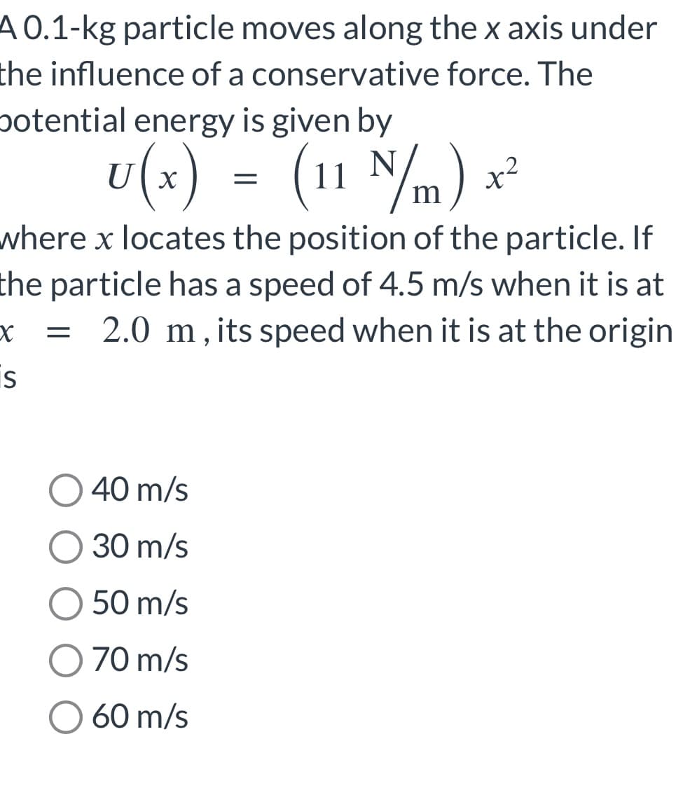 A 0.1-kg particle moves along the x axis under
the influence of a conservative force. The
potential energy is given by
U(x) = (11 N/m) x²
where x locates the position of the particle. If
the particle has a speed of 4.5 m/s when it is at
= 2.0 m, its speed when it is at the origin
X
S
40 m/s
O 30 m/s
50 m/s
70 m/s
O 60 m/s