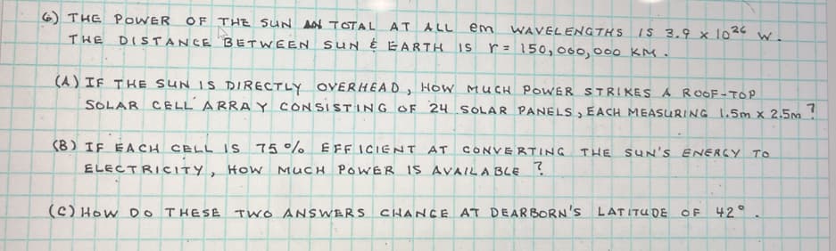 6) THE POWER OF THE SUN AN TOTAL AT ALL em WAVELENGTHS
THE DISTANCE BETWEEN SUN & EARTH IS r = 150,000,000 KM.
IS 3.9 x 1026
W.
(A) IF THE SUN IS DIRECTLY OVERHEAD, HOW MUCH POWER STRIKES A ROOF-TOP
SOLAR CELL ARRAY CONSISTING OF 24 SOLAR PANELS, EACH MEASURING 1.5m x 2.5m?
(8) IF EACH CELL IS 75% EFFICIENT AT CONVERTING THE SUN'S ENERGY TO
ELECTRICITY, How MUCH POWER IS AVAILABLE ?
(C) HOW DO THESE TWO ANSWERS CHANCE AT DEARBORN'S LATITUDE OF 42°