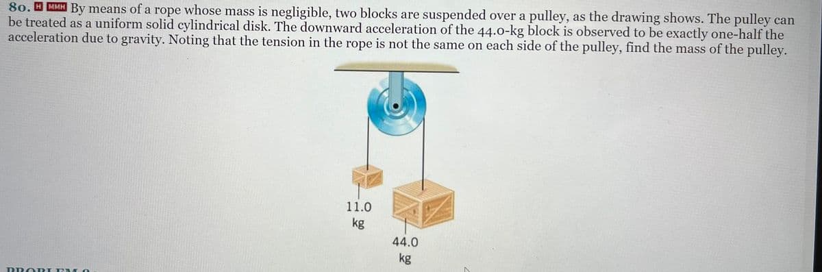 80. HMMH By means of a rope whose mass is negligible, two blocks are suspended over a pulley, as the drawing shows. The pulley can
be treated as a uniform solid cylindrical disk. The downward acceleration of the 44.0-kg block is observed to be exactly one-half the
acceleration due to gravity. Noting that the tension in the rope is not the same on each side of the pulley, find the mass of the pulley.
PROI
P
O
11.0
kg
44.0
kg
Z