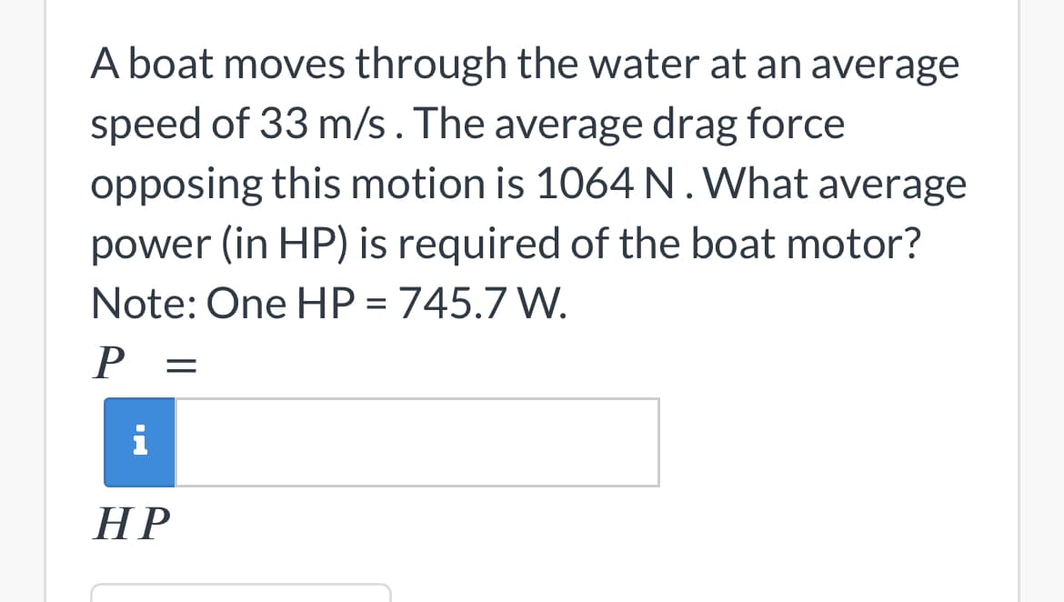 A boat moves through the water at an average
speed of 33 m/s. The average drag force
opposing this motion is 1064 N. What average
power (in HP) is required of the boat motor?
Note: One HP = 745.7 W.
P =
i
HP