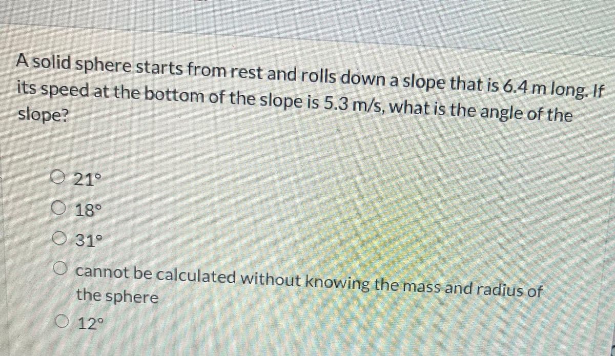 A solid sphere starts from rest and rolls down a slope that is 6.4 m long. If
its speed at the bottom of the slope is 5.3 m/s, what is the angle of the
slope?
O 21°
O 18°
31°
O cannot be calculated without knowing the mass and radius of
the sphere
O 12°