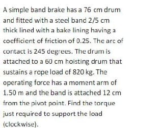 A simple band brake has a 76 cm drum
and fitted with a steel band 2/5 cm
thick lined with a bake lining having a
coefficient of friction of 0.25. The arc of
contact is 245 degrees. The drum is
attached to a 60 cm hoisting drum that
sustains a rope load of 820 kg. The
operating force has a moment arm of
1.50 m and the band is attached 12 cm
from the pivot point. Find the torque
just required to support the load
(clockwise).