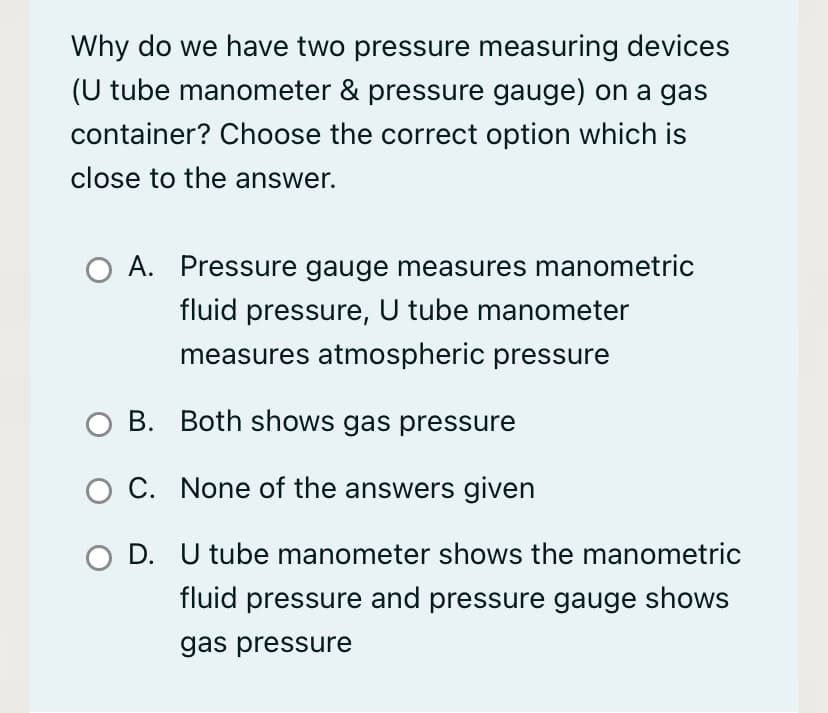 Why do we have two pressure measuring devices
(U tube manometer & pressure gauge) on a gas
container? Choose the correct option which is
close to the answer.
A. Pressure gauge measures manometric
fluid pressure, U tube manometer
measures atmospheric pressure
O B. Both shows gas pressure
O C. None of the answers given
D. U tube manometer shows the manometric
fluid pressure and pressure gauge shows
gas pressure
