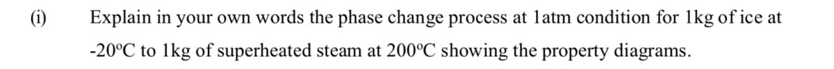 Explain in your own words the phase change process at latm condition for 1kg of ice at
-20°C to 1kg of superheated steam at 200°C showing the property diagrams.
