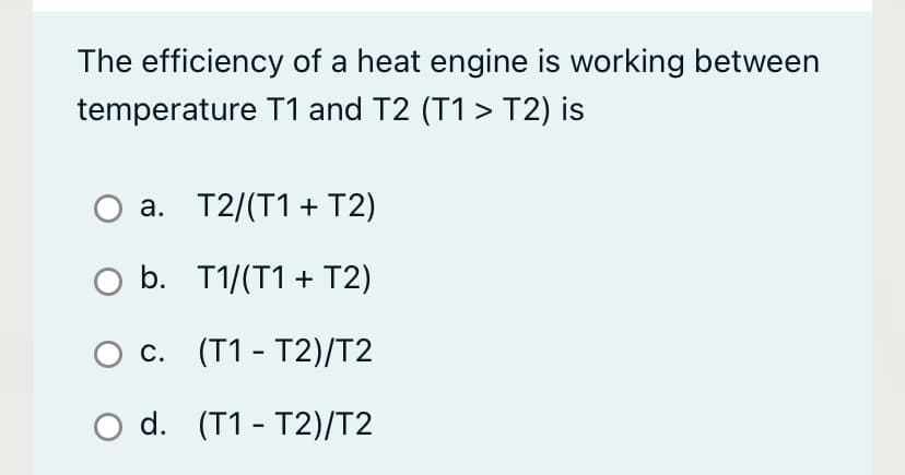 The efficiency of a heat engine is working between
temperature T1 and T2 (T1 > T2) is
a. T2/(T1 + T2)
Ο b. T1/(T1 + T2)
с. (T1- Т2)/T2
O d. (T1 - T2)/T2
