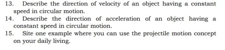 13.
Describe the direction of velocity of an object having a constant
speed in circular motion.
Describe the direction of acceleration of an object having a
constant speed in circular motion.
15.
14.
Site one example where you can use the projectile motion concept
on your daily living.
