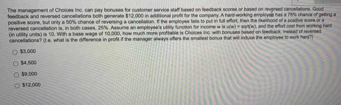 The management of Choices Inc. can pay bonuses for customer service staff based on feedback scores or based on revgrsed cancellations. Good
feedback and reversed cancellations both generate $12,000 in additional profit for the company. A hard-working employeb has a 75% chance of getting a
positive score, but only a 50% chance of reversing a cancellation, If the employee fails to put in full effort, then the likelihood of a positive score or a
reversed cancellation is, in both cases, 25%. Assume an employee's utility function for income w is u(w) sart(w), and the effort cost from working hard
(in utility units) is 10. With a base wage of 10,000, how much more profitable is Choices Inc. with bonuses based on feedback, instead of reversed
cancellations? (1e. what is the difference in profit if the manager always offers the smallest bonus that will induce the employee to work hard?)
O $3,000
O $4,500
$9,000
O $12,000
