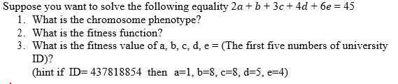 Suppose you want to solve the following equality 2a + b + 3c + 4d + 6e = 45
1. What is the chromosome phenotype?
2. What is the fitness function?
3. What is the fitness value of a, b, c, d, e = (The first five numbers of university
ID)?
(hint if ID= 437818854 then a=1, b=8, c=8, d=5, e=4)
