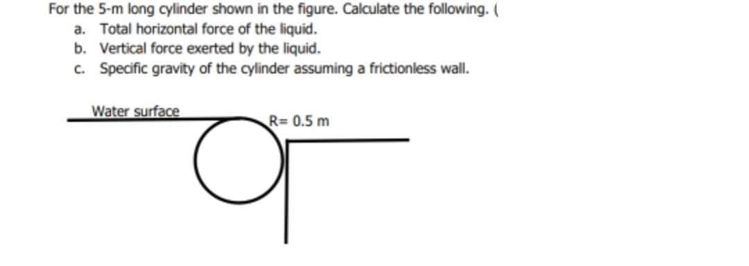 For the 5-m long cylinder shown in the figure. Calculate the following. (
a. Total horizontal force of the liquid.
b. Vertical force exerted by the liquid.
c. Specific gravity of the cylinder assuming a frictionless wall.
Water surface
R= 0.5 m