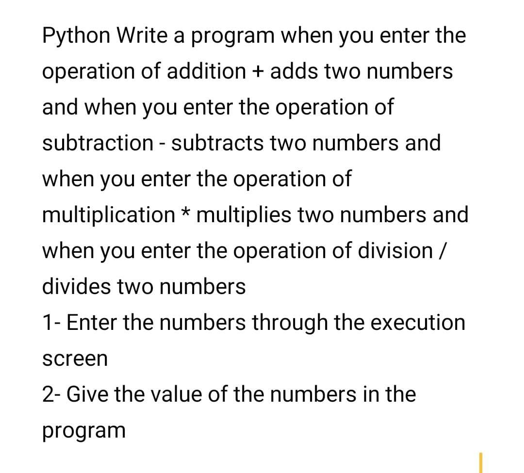 Python Write a program when you enter the
operation of addition + adds two numbers
and when you enter the operation of
subtraction - subtracts two numbers and
when you enter the operation of
multiplication * multiplies two numbers and
when you enter the operation of division /
divides two numbers
1- Enter the numbers through the execution
screen
2- Give the value of the numbers in the
program
