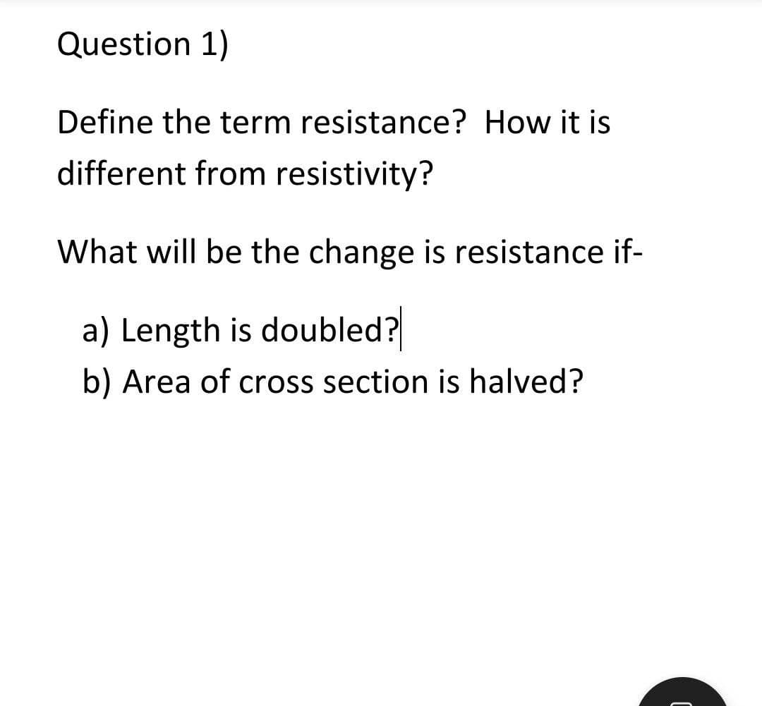 Question 1)
Define the term resistance? How it is
different from resistivity?
What will be the change is resistance if-
a) Length is doubled?
b) Area of cross section is halved?
