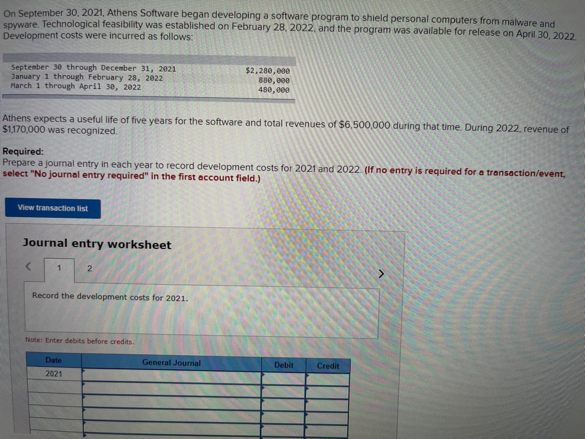 On September 30, 2021, Athens Software began developing a software program to shield personal computers from malware and
spyware. Technological feasibility was established on February 28, 2022, and the program was available for release on April 30, 2022.
Development costs were incurred as follows:
September 30 through December 31, 2021
January 1 through February 28, 2022
March 1 through April 30, 2022
Athens expects a useful life of five years for the software and total revenues of $6,500,000 during that time. During 2022, revenue of
$1,170,000 was recognized.
Required:
Prepare a journal entry in each year to record development costs for 2021 and 2022. (If no entry is required for a transaction/event,
select "No journal entry required" in the first account field.)
View transaction list
Journal entry worksheet
<
1
2
Record the development costs for 2021.
Note: Enter debits before credits.
Date
2021
$2,280,000
880,000
480,000
General Journal
Debit
Credit