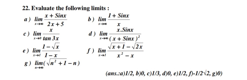 22. Evaluate the following limits :
x + Sinx
1+ Sinx
a) lim
x0 2x + 5
b) lim
x.Sinx
c) lim
х-0 tan 3x
d ) lim
x+" (x + Sinx )?
1- Jx
Vx +1- 2x
е) lim
x1 1-x
f ) lim
x* - x
.2
g) lim(\n² +1-n)
(ans.:a)1/2, b)0, c)1/3, d)0, e)1/2, f)-1/2\2, g)0)
