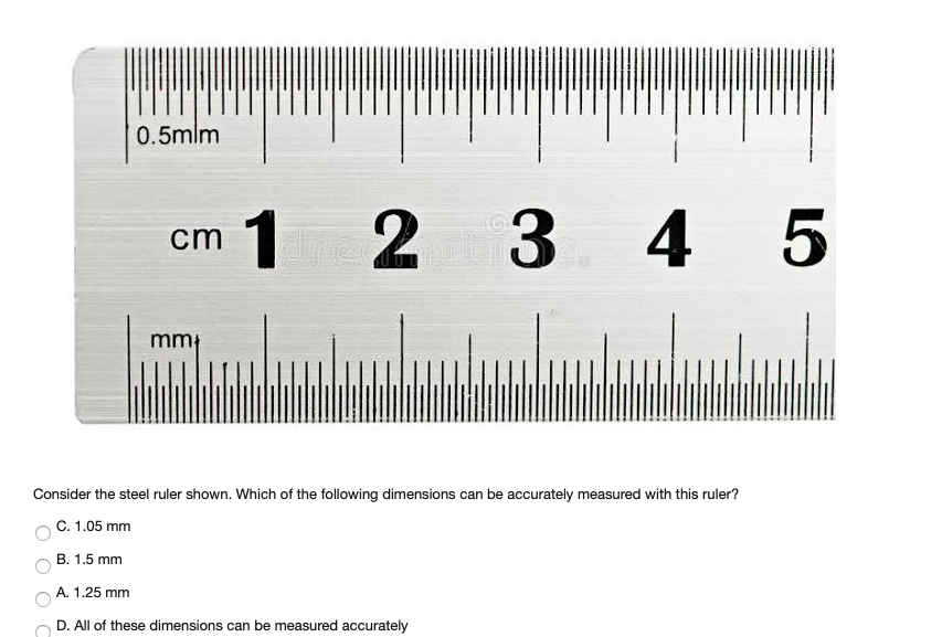 0.5mlm
1
3 4 5
cm
mm}
Consider the steel ruler shown. Which of the following dimensions can be accurately measured with this ruler?
C. 1.05 mm
B. 1.5 mm
A. 1.25 mm
D. All of these dimensions can be measured accurately
