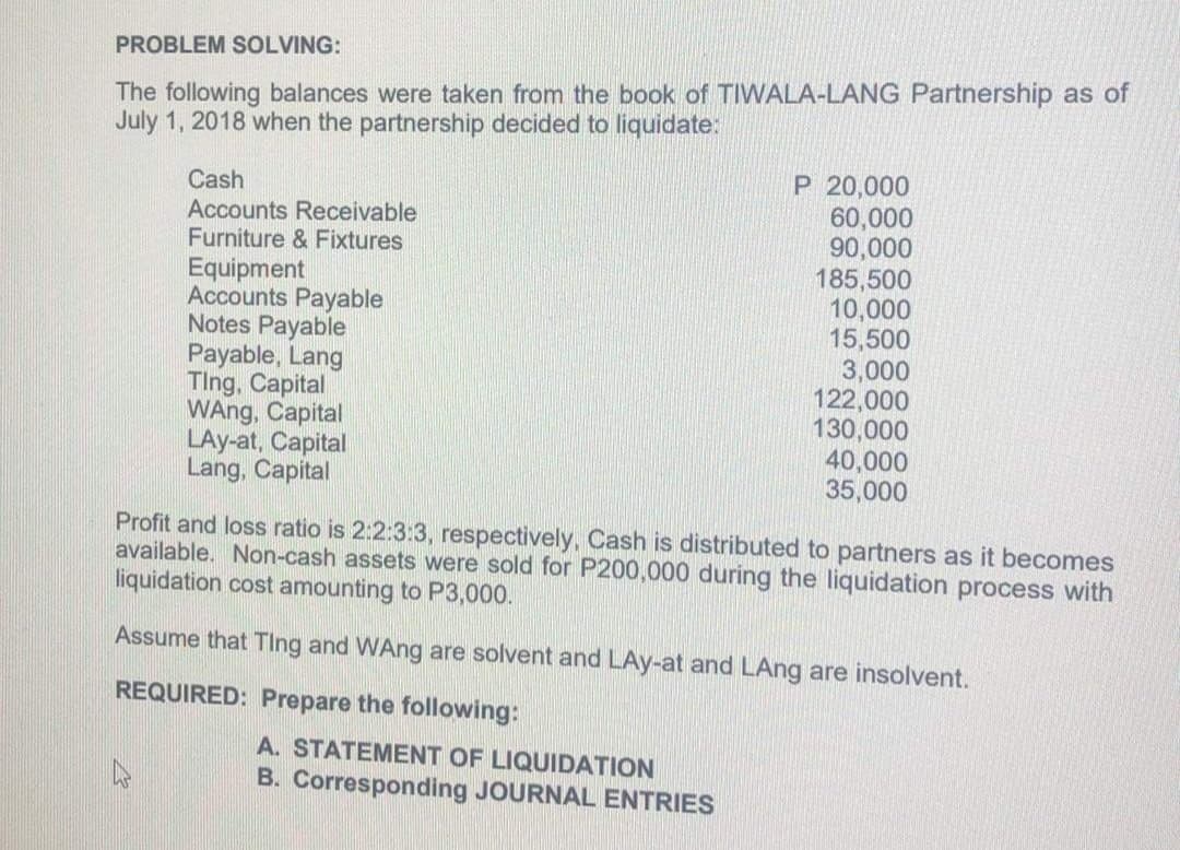 PROBLEM SOLVING:
The following balances were taken from the book of TIWALA-LANG Partnership as of
July 1, 2018 when the partnership decided to liquidate:
P 20,000
60,000
90,000
185,500
10,000
15,500
3,000
122,000
130,000
40,000
35,000
Cash
Accounts Receivable
Furniture & Fixtures
Equipment
Accounts Payable
Notes Payable
Payable, Lang
TIng, Capital
WAng, Capital
LAy-at, Capital
Lang, Capital
Profit and loss ratio is 2:2:3:3, respectively, Cash is distributed to partners as it becomes
available. Non-cash assets were sold for P200,000 during the liquidation process with
liquidation cost amounting to P3,000.
Assume that TIng and WAng are solvent and LAY-at and LAng are insolvent.
REQUIRED: Prepare the following:
A. STATEMENT OF LIQUIDATION
B. Corresponding JOURNAL ENTRIES
